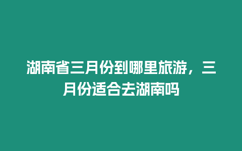 湖南省三月份到哪里旅游，三月份適合去湖南嗎