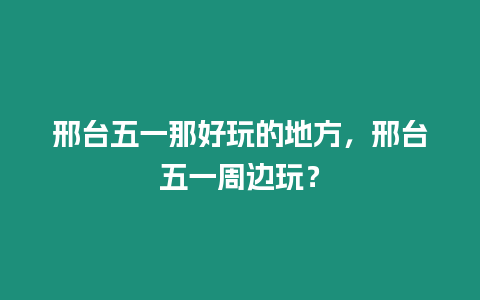 邢臺(tái)五一那好玩的地方，邢臺(tái)五一周邊玩？