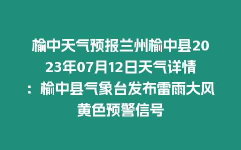 榆中天氣預報蘭州榆中縣2023年07月12日天氣詳情：榆中縣氣象臺發布雷雨大風黃色預警信號