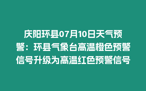 慶陽環縣07月10日天氣預警：環縣氣象臺高溫橙色預警信號升級為高溫紅色預警信號