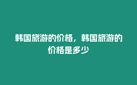 韓國旅游的價格，韓國旅游的價格是多少