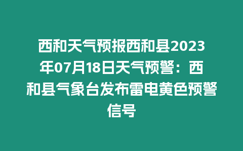 西和天氣預報西和縣2023年07月18日天氣預警：西和縣氣象臺發布雷電黃色預警信號