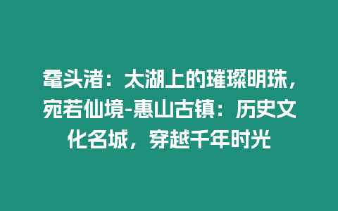 黿頭渚：太湖上的璀璨明珠，宛若仙境-惠山古鎮：歷史文化名城，穿越千年時光