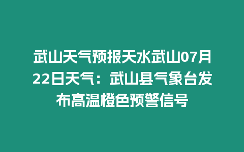 武山天氣預報天水武山07月22日天氣：武山縣氣象臺發布高溫橙色預警信號