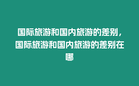 國際旅游和國內旅游的差別，國際旅游和國內旅游的差別在哪