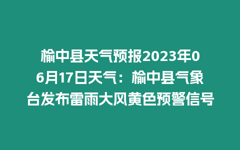 榆中縣天氣預(yù)報(bào)2023年06月17日天氣：榆中縣氣象臺(tái)發(fā)布雷雨大風(fēng)黃色預(yù)警信號(hào)