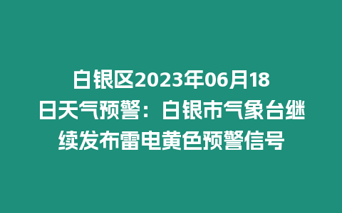 白銀區2023年06月18日天氣預警：白銀市氣象臺繼續發布雷電黃色預警信號