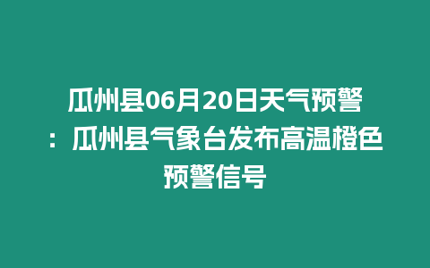 瓜州縣06月20日天氣預警：瓜州縣氣象臺發布高溫橙色預警信號