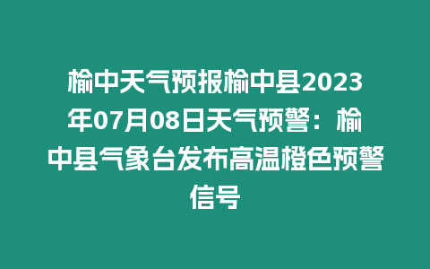 榆中天氣預報榆中縣2023年07月08日天氣預警：榆中縣氣象臺發布高溫橙色預警信號