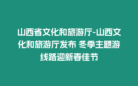 山西省文化和旅游廳-山西文化和旅游廳發布 冬季主題游線路迎新春佳節