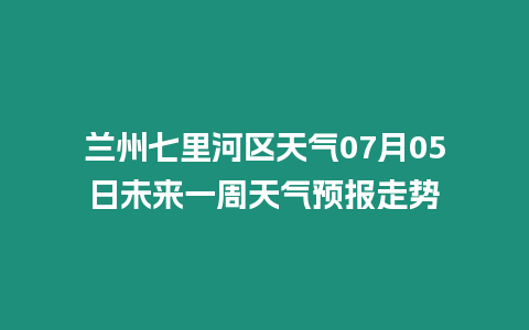 蘭州七里河區天氣07月05日未來一周天氣預報走勢