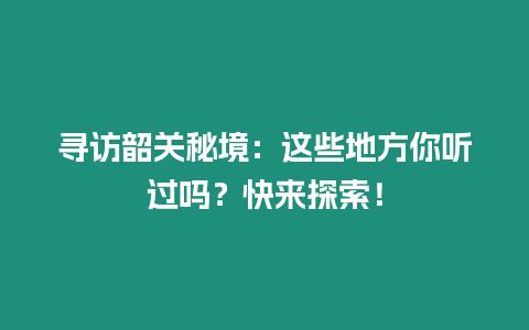 尋訪韶關秘境：這些地方你聽過嗎？快來探索！