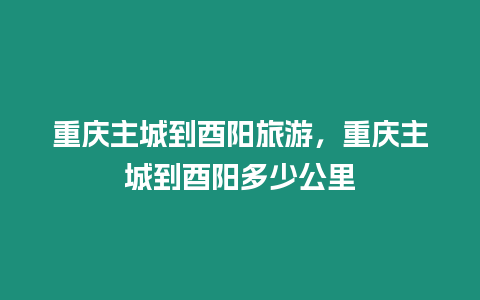 重慶主城到酉陽旅游，重慶主城到酉陽多少公里