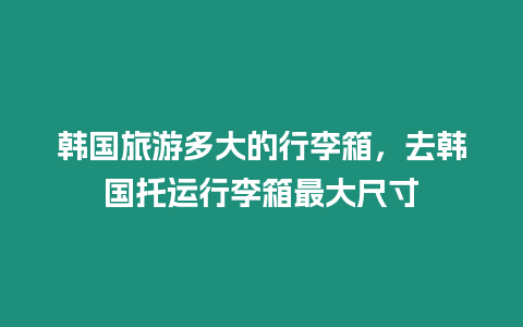 韓國旅游多大的行李箱，去韓國托運行李箱最大尺寸