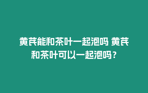 黃芪能和茶葉一起泡嗎 黃芪和茶葉可以一起泡嗎？