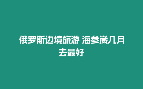 俄羅斯邊境旅游 海參崴幾月去最好