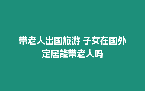 帶老人出國旅游 子女在國外定居能帶老人嗎