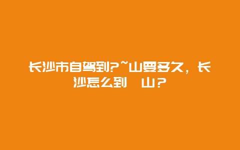 長沙市自駕到?~山要多久，長沙怎么到崀山？