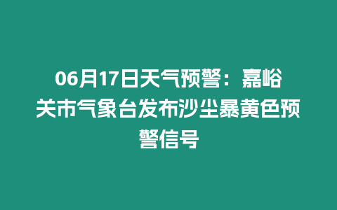 06月17日天氣預(yù)警：嘉峪關(guān)市氣象臺(tái)發(fā)布沙塵暴黃色預(yù)警信號(hào)