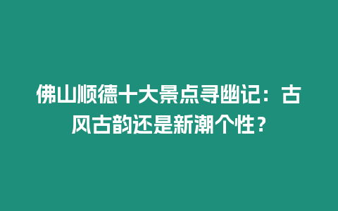 佛山順德十大景點尋幽記：古風古韻還是新潮個性？