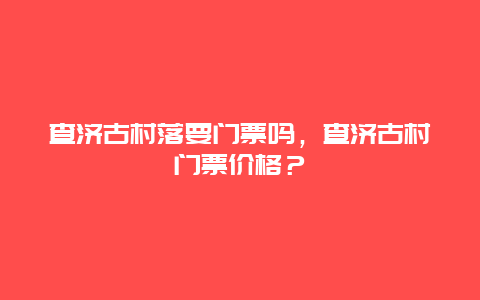 查濟古村落要門票嗎，查濟古村門票價格？