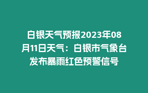 白銀天氣預報2023年08月11日天氣：白銀市氣象臺發布暴雨紅色預警信號