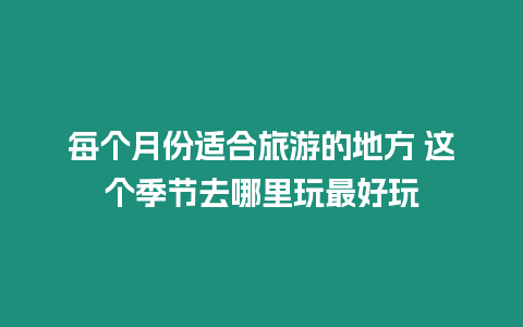 每個(gè)月份適合旅游的地方 這個(gè)季節(jié)去哪里玩最好玩