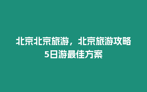 北京北京旅游，北京旅游攻略5日游最佳方案