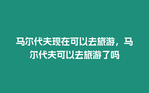 馬爾代夫現在可以去旅游，馬爾代夫可以去旅游了嗎