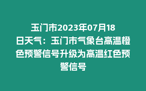 玉門市2023年07月18日天氣：玉門市氣象臺高溫橙色預警信號升級為高溫紅色預警信號