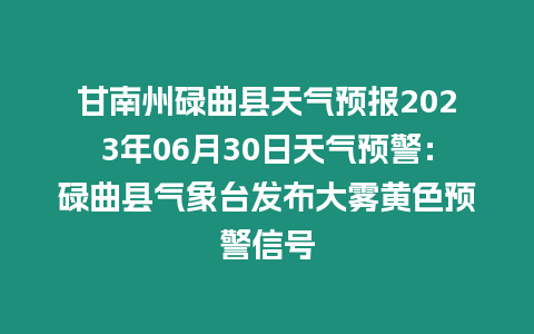 甘南州碌曲縣天氣預報2023年06月30日天氣預警：碌曲縣氣象臺發(fā)布大霧黃色預警信號