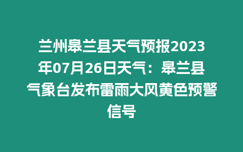 蘭州皋蘭縣天氣預報2023年07月26日天氣：皋蘭縣氣象臺發布雷雨大風黃色預警信號