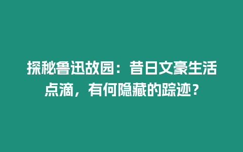 探秘魯迅故園：昔日文豪生活點滴，有何隱藏的蹤跡？