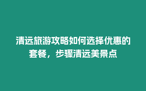 清遠旅游攻略如何選擇優惠的套餐，步驟清遠美景點