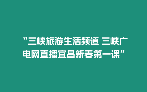 “三峽旅游生活頻道 三峽廣電網直播宜昌新春第一課”