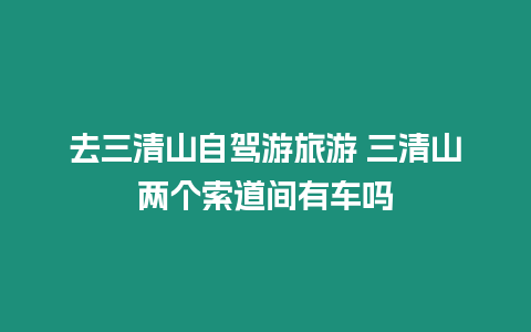 去三清山自駕游旅游 三清山兩個索道間有車嗎