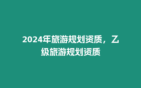 2024年旅游規(guī)劃資質(zhì)，乙級旅游規(guī)劃資質(zhì)