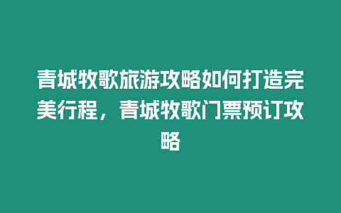 青城牧歌旅游攻略如何打造完美行程，青城牧歌門票預(yù)訂攻略