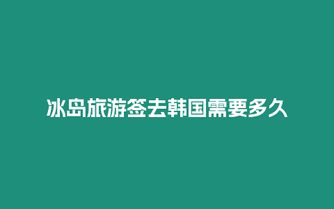 冰島旅游簽去韓國需要多久