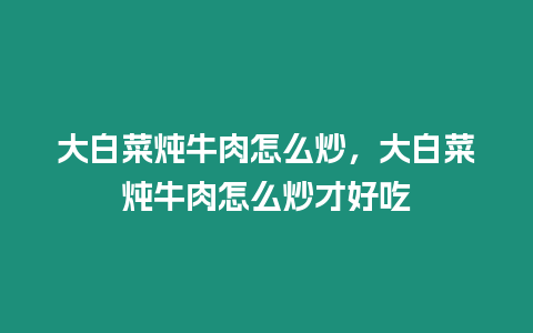 大白菜燉牛肉怎么炒，大白菜燉牛肉怎么炒才好吃