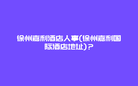 徐州嘉利酒店人事(徐州嘉利國際酒店地址)？