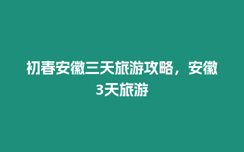 初春安徽三天旅游攻略，安徽3天旅游