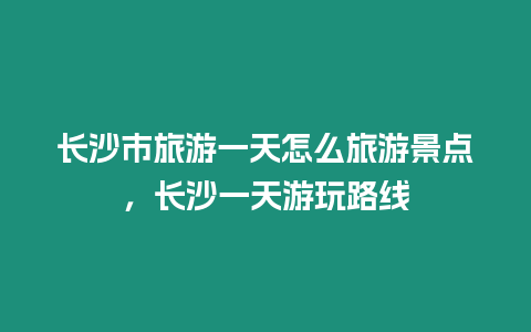 長沙市旅游一天怎么旅游景點，長沙一天游玩路線