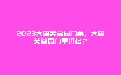 2024大唐芙蓉園門(mén)票，大唐芙蓉園門(mén)票價(jià)格？