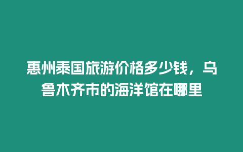 惠州泰國旅游價格多少錢，烏魯木齊市的海洋館在哪里