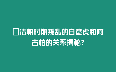 ?清朝時期叛亂的白彥虎和阿古柏的關(guān)系揭秘？