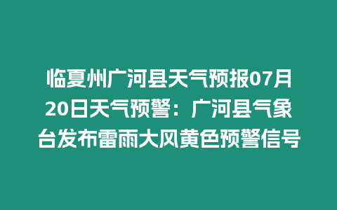 臨夏州廣河縣天氣預(yù)報(bào)07月20日天氣預(yù)警：廣河縣氣象臺發(fā)布雷雨大風(fēng)黃色預(yù)警信號