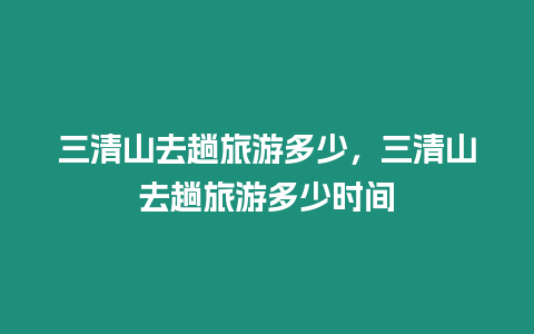 三清山去趟旅游多少，三清山去趟旅游多少時間