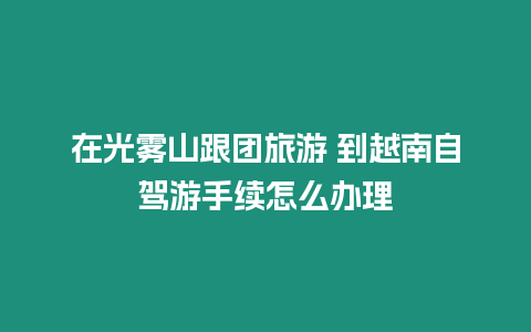 在光霧山跟團旅游 到越南自駕游手續怎么辦理