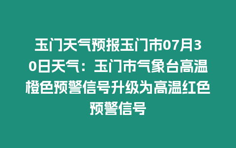 玉門天氣預報玉門市07月30日天氣：玉門市氣象臺高溫橙色預警信號升級為高溫紅色預警信號